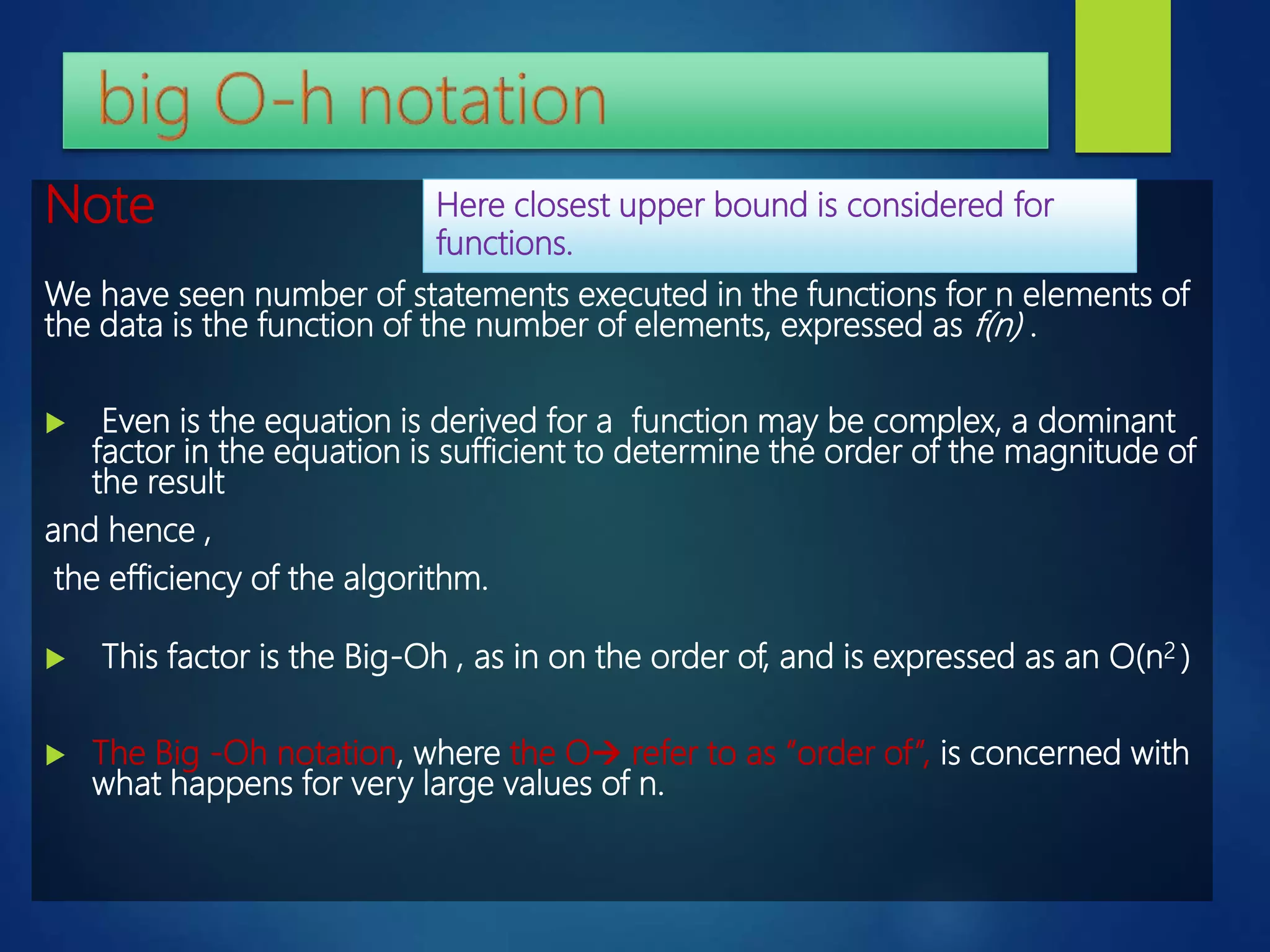 Note
We have seen number of statements executed in the functions for n elements of
the data is the function of the number of elements, expressed as f(n) .
 Even is the equation is derived for a function may be complex, a dominant
factor in the equation is sufficient to determine the order of the magnitude of
the result
and hence ,
the efficiency of the algorithm.
 This factor is the Big-Oh , as in on the order of, and is expressed as an O(n2 )
 The Big -Oh notation, where the O refer to as “order of”, is concerned with
what happens for very large values of n.
Here closest upper bound is considered for
functions.
 