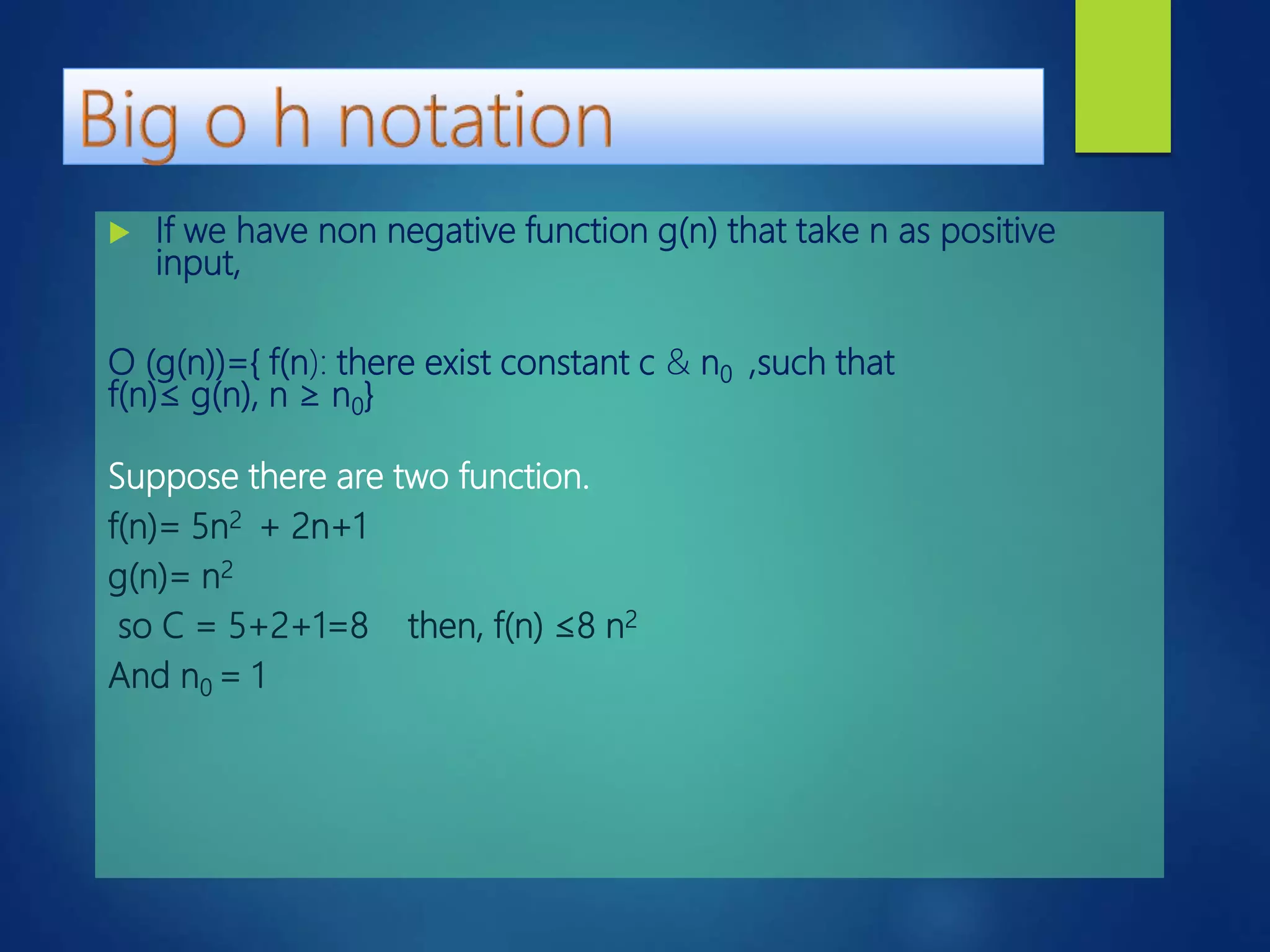  If we have non negative function g(n) that take n as positive
input,
O (g(n))={ f(n): there exist constant c & n0 ,such that
f(n)≤ g(n), n ≥ n0}
Suppose there are two function.
f(n)= 5n2 + 2n+1
g(n)= n2
so C = 5+2+1=8 then, f(n) ≤8 n2
And n0 = 1
 