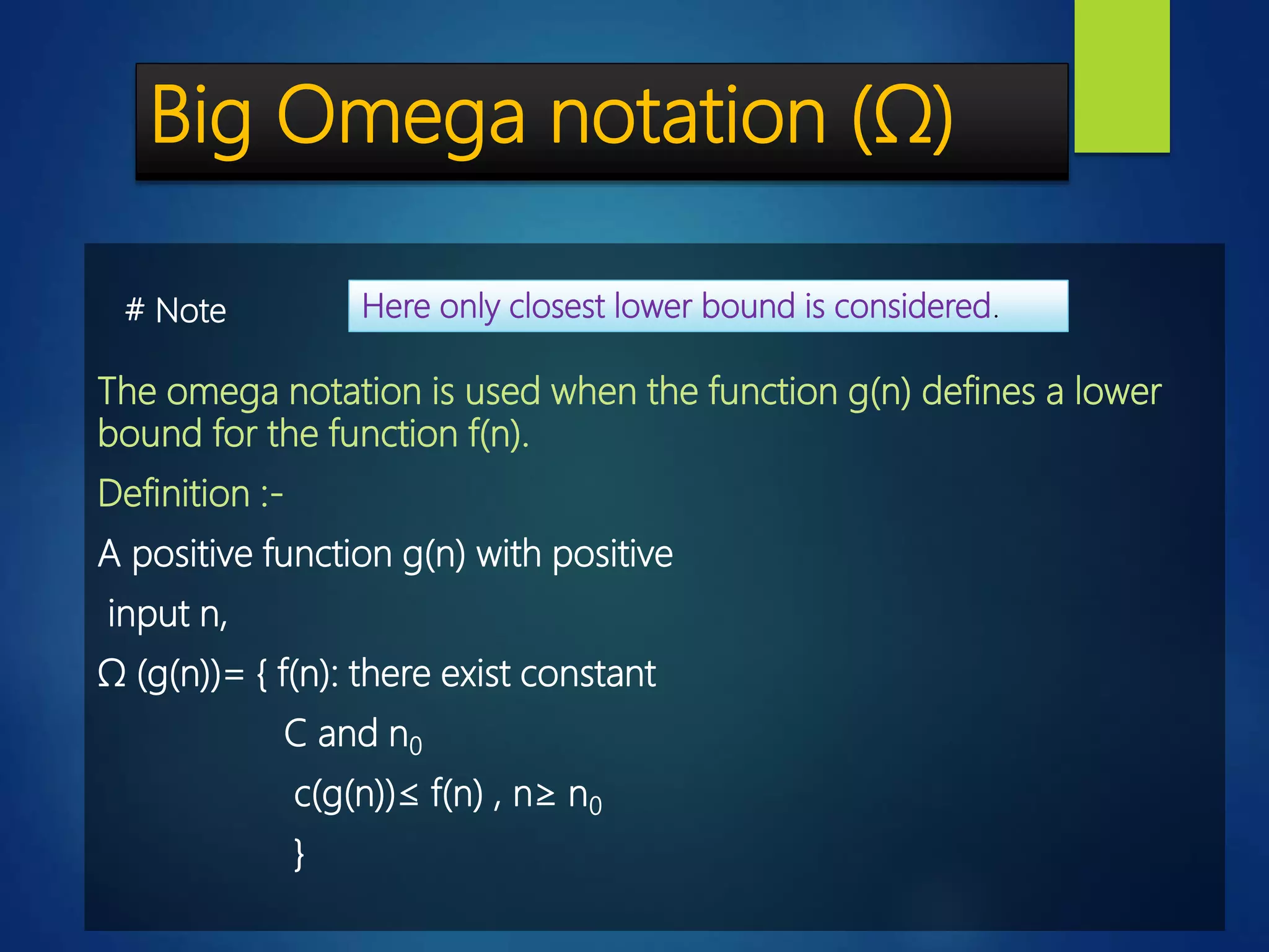 Big Omega notation (Ω)
The omega notation is used when the function g(n) defines a lower
bound for the function f(n).
Definition :-
A positive function g(n) with positive
input n,
Ω (g(n))= { f(n): there exist constant
C and n0
c(g(n))≤ f(n) , n≥ n0
}
Here only closest lower bound is considered.# Note
 