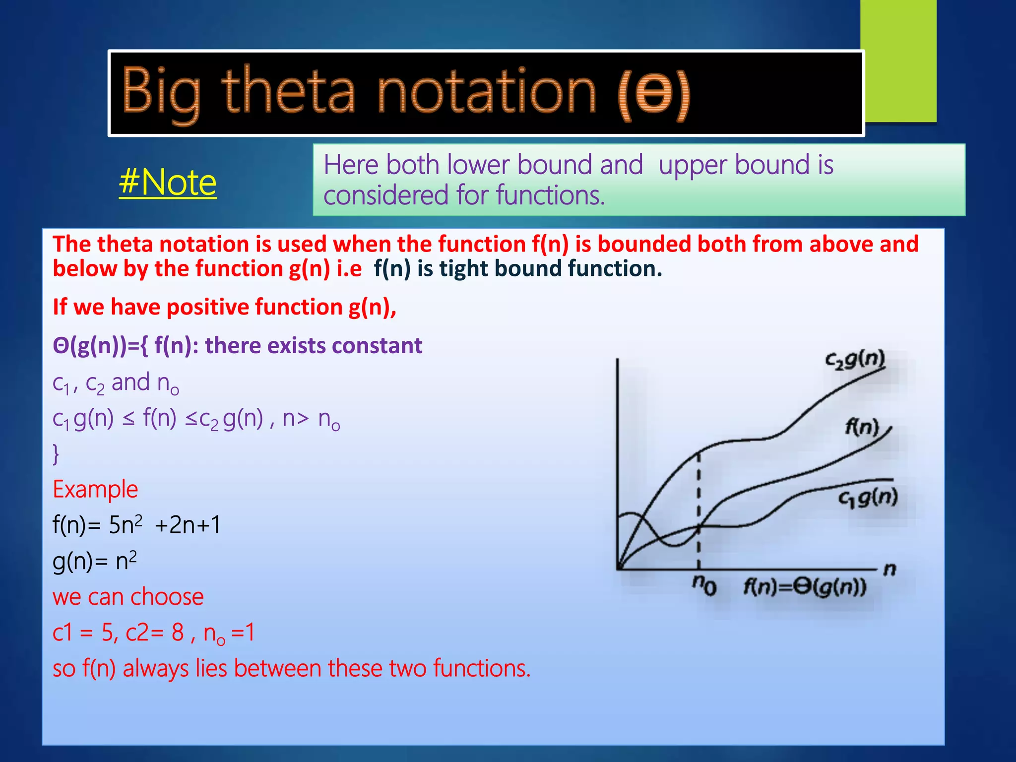 The theta notation is used when the function f(n) is bounded both from above and
below by the function g(n) i.e f(n) is tight bound function.
If we have positive function g(n),
Θ(g(n))={ f(n): there exists constant
c1 , c2 and no
c1 g(n) ≤ f(n) ≤c2 g(n) , n> no
}
Example
f(n)= 5n2 +2n+1
g(n)= n2
we can choose
c1 = 5, c2= 8 , no =1
so f(n) always lies between these two functions.
Here both lower bound and upper bound is
considered for functions.#Note
 