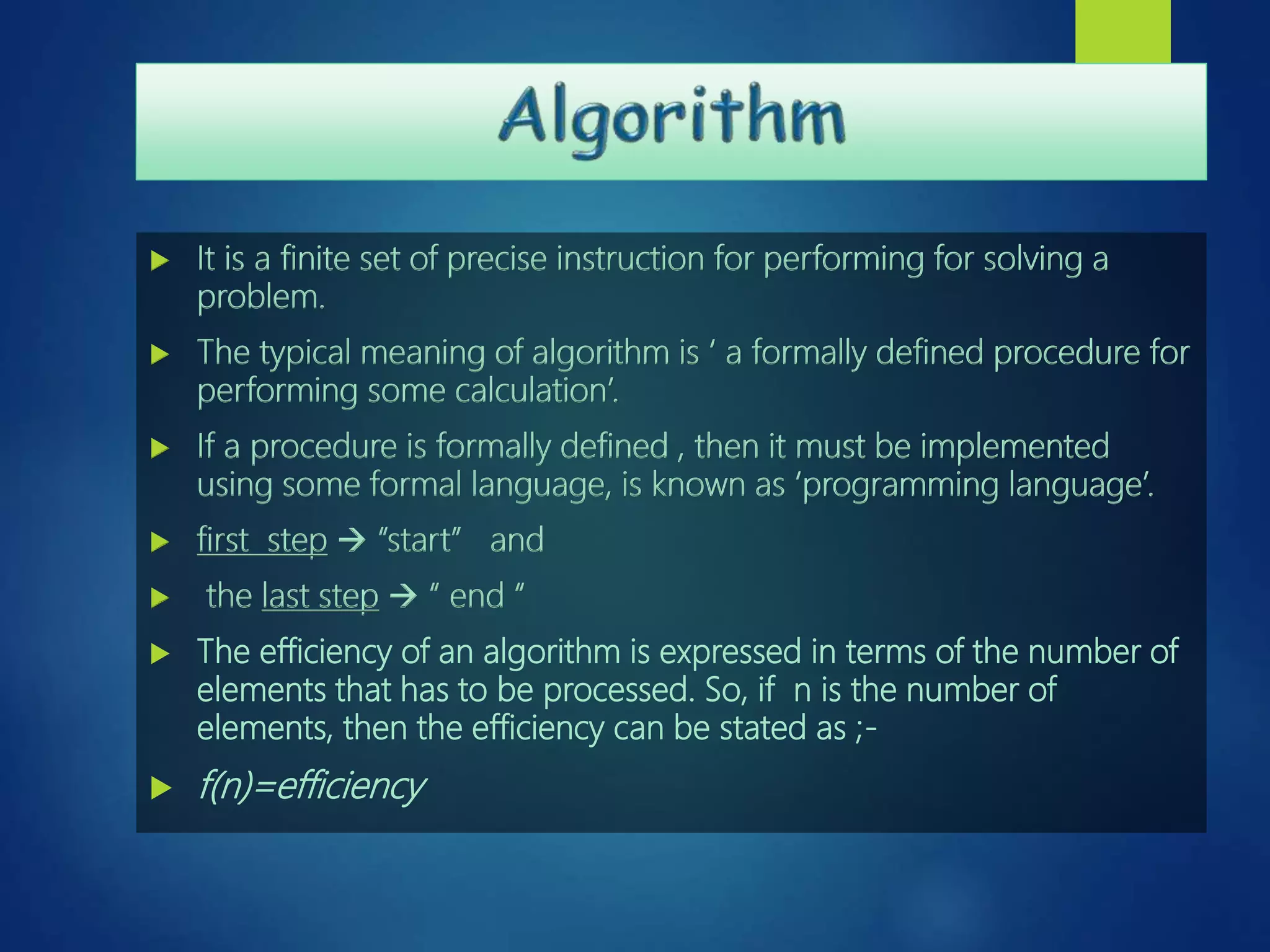  It is a finite set of precise instruction for performing for solving a
problem.
 The typical meaning of algorithm is ‘ a formally defined procedure for
performing some calculation’.
 If a procedure is formally defined , then it must be implemented
using some formal language, is known as ‘programming language’.
 first step  “start” and
 the last step  “ end “
 The efficiency of an algorithm is expressed in terms of the number of
elements that has to be processed. So, if n is the number of
elements, then the efficiency can be stated as ;-
 f(n)=efficiency
 