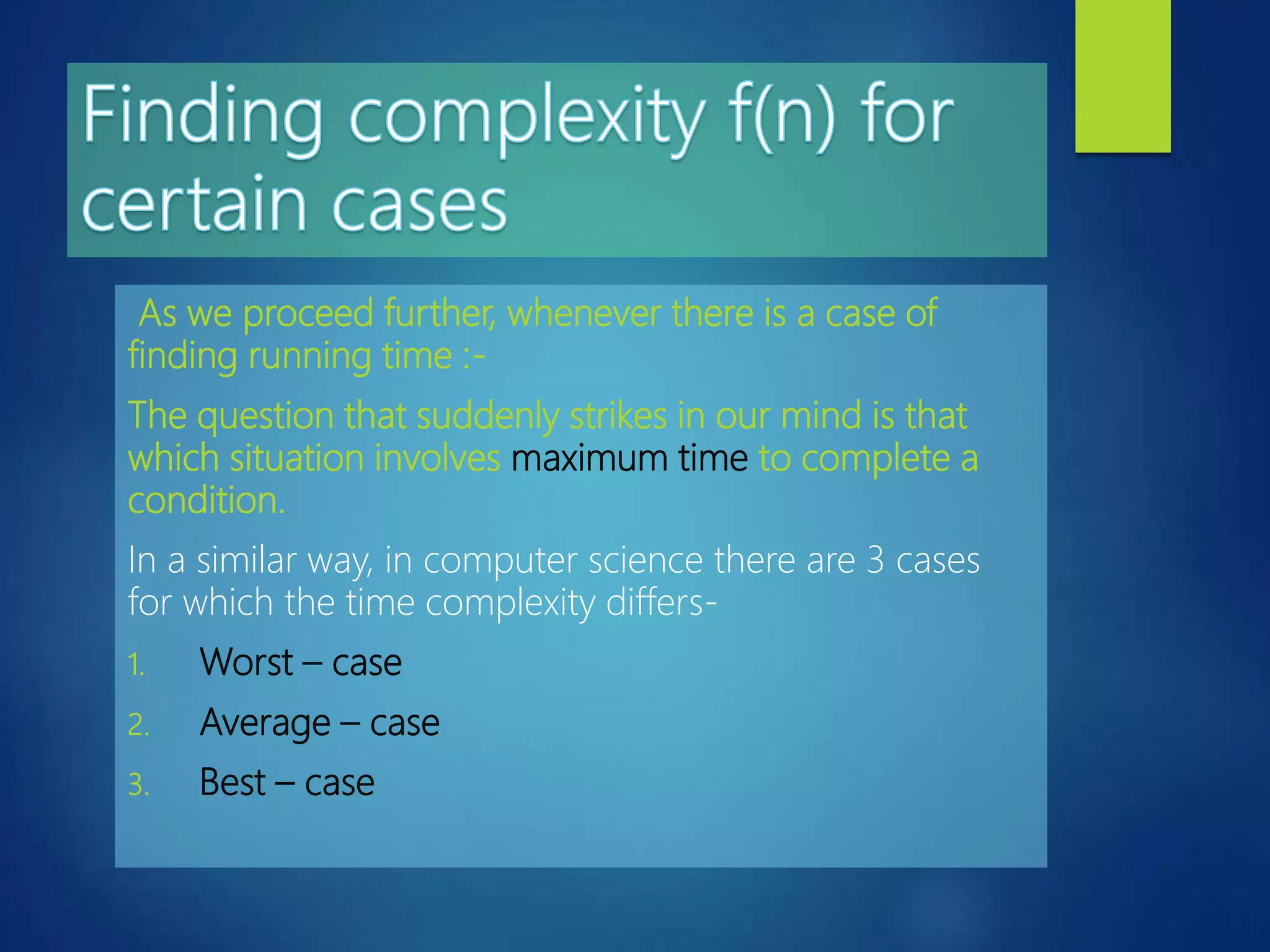 As we proceed further, whenever there is a case of
finding running time :-
The question that suddenly strikes in our mind is that
which situation involves maximum time to complete a
condition.
In a similar way, in computer science there are 3 cases
for which the time complexity differs-
1. Worst – case
2. Average – case
3. Best – case
 