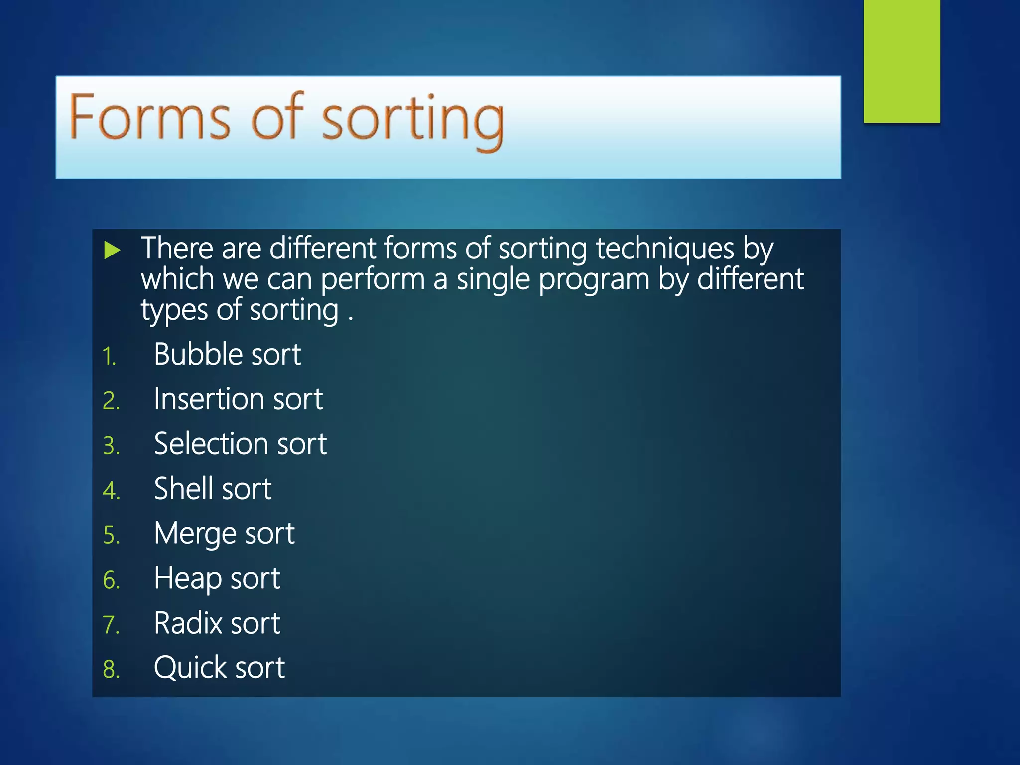  There are different forms of sorting techniques by
which we can perform a single program by different
types of sorting .
1. Bubble sort
2. Insertion sort
3. Selection sort
4. Shell sort
5. Merge sort
6. Heap sort
7. Radix sort
8. Quick sort
 