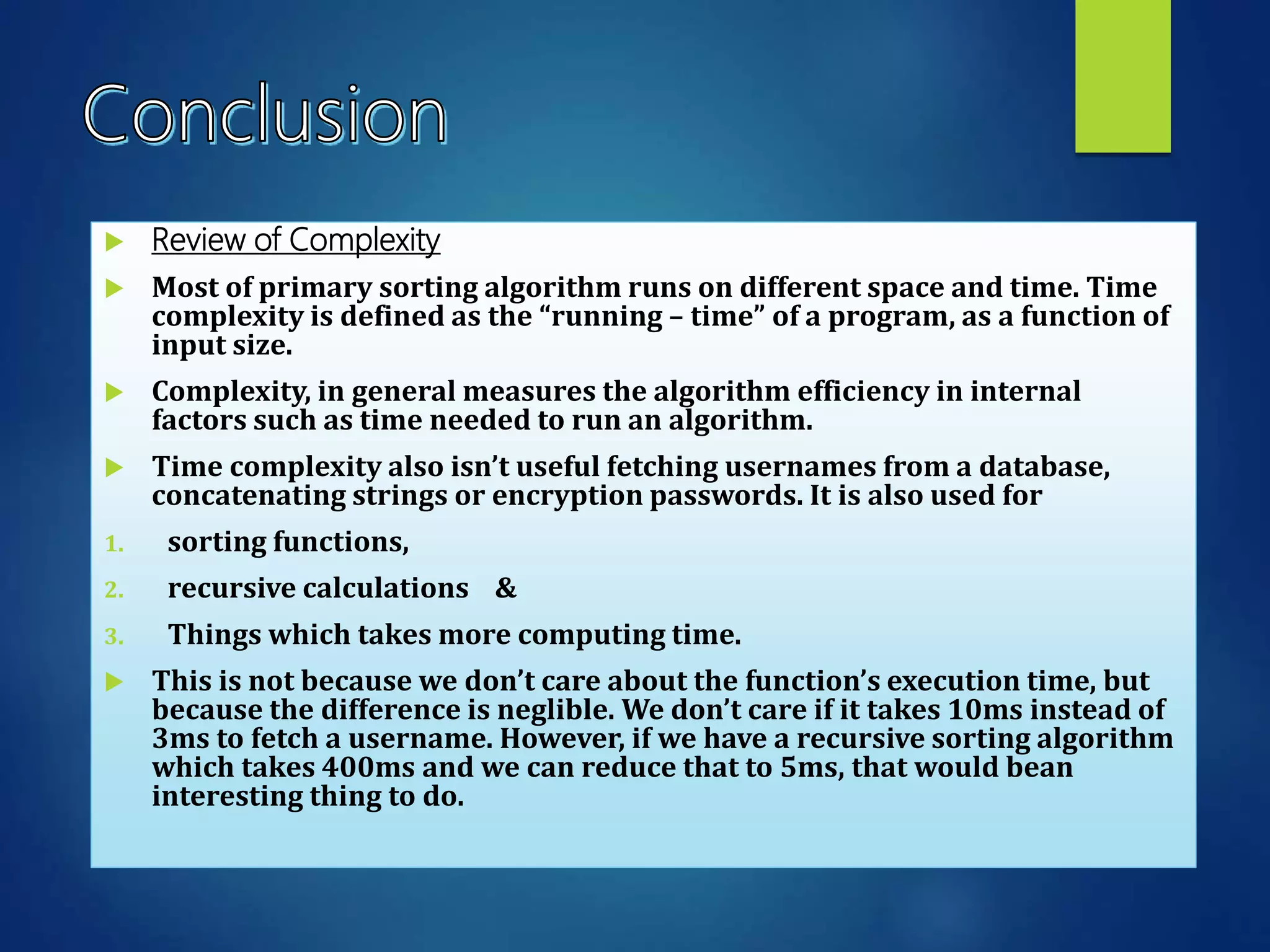  Review of Complexity
 Most of primary sorting algorithm runs on different space and time. Time
complexity is defined as the “running – time” of a program, as a function of
input size.
 Complexity, in general measures the algorithm efficiency in internal
factors such as time needed to run an algorithm.
 Time complexity also isn’t useful fetching usernames from a database,
concatenating strings or encryption passwords. It is also used for
1. sorting functions,
2. recursive calculations &
3. Things which takes more computing time.
 This is not because we don’t care about the function’s execution time, but
because the difference is neglible. We don’t care if it takes 10ms instead of
3ms to fetch a username. However, if we have a recursive sorting algorithm
which takes 400ms and we can reduce that to 5ms, that would bean
interesting thing to do.
 