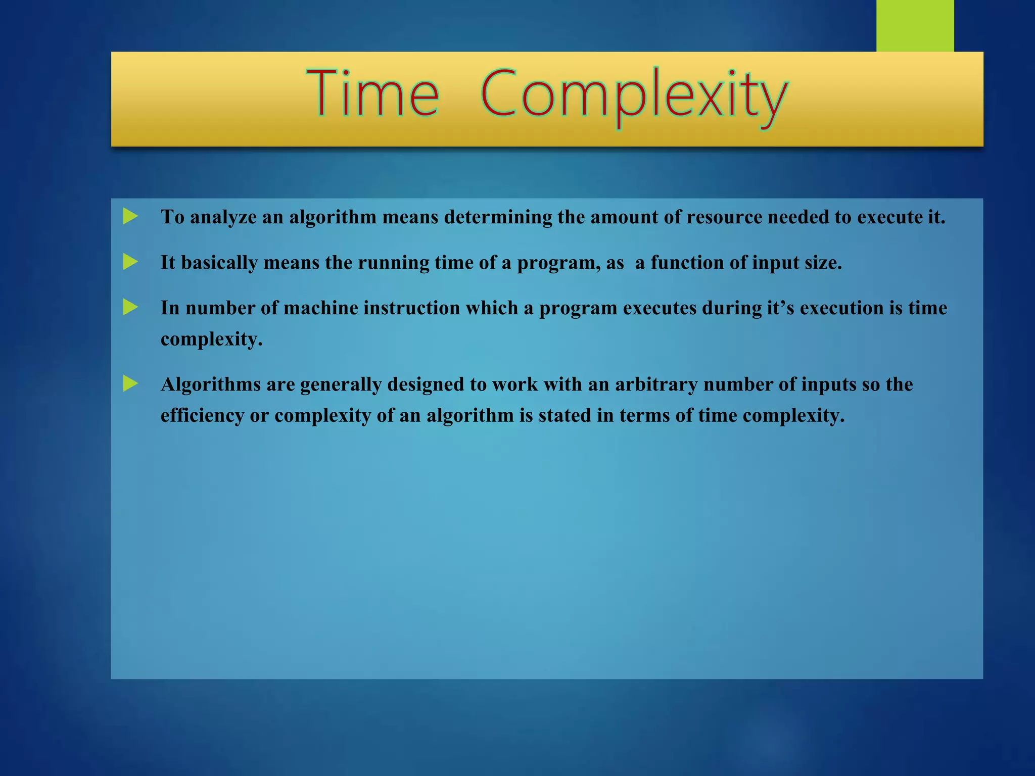  To analyze an algorithm means determining the amount of resource needed to execute it.
 It basically means the running time of a program, as a function of input size.
 In number of machine instruction which a program executes during it’s execution is time
complexity.
 Algorithms are generally designed to work with an arbitrary number of inputs so the
efficiency or complexity of an algorithm is stated in terms of time complexity.
 