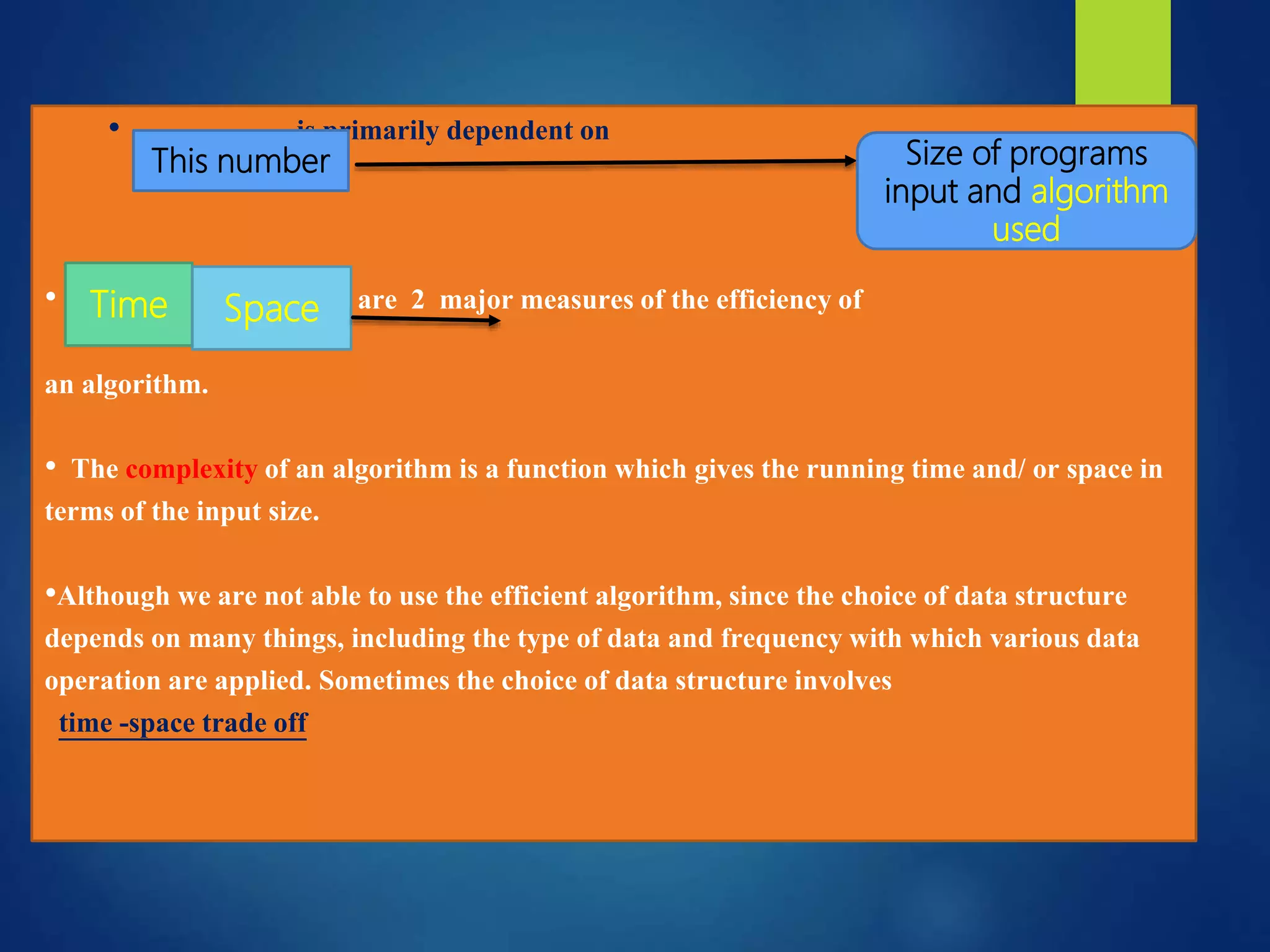 • is primarily dependent on
• it uses are 2 major measures of the efficiency of
an algorithm.
• The complexity of an algorithm is a function which gives the running time and/ or space in
terms of the input size.
•Although we are not able to use the efficient algorithm, since the choice of data structure
depends on many things, including the type of data and frequency with which various data
operation are applied. Sometimes the choice of data structure involves
time -space trade off
This number Size of programs
input and algorithm
used
Time Space
 