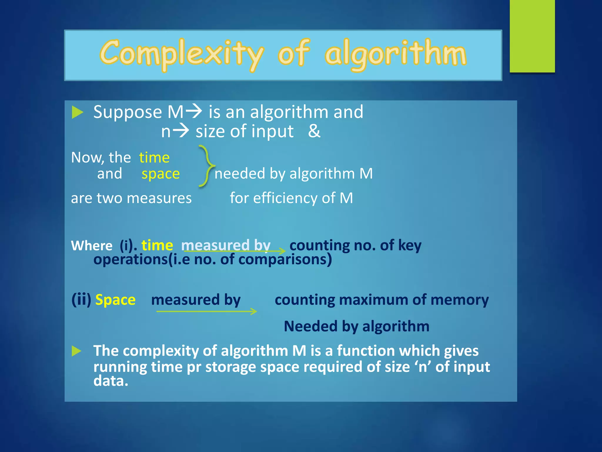  Suppose M is an algorithm and
n size of input &
Now, the time
and space needed by algorithm M
are two measures for efficiency of M
Where (i). time measured by counting no. of key
operations(i.e no. of comparisons)
(ii) Space measured by counting maximum of memory
Needed by algorithm
 The complexity of algorithm M is a function which gives
running time pr storage space required of size ‘n’ of input
data.
 