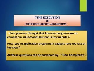 TIME EXECUTION
OF
DIFFERENT SORTED ALGORITHMS
Have you ever thought that how our program runs or
compiler in milliseconds but not in few minutes?
How you’re application programs in gadgets runs too fast or
too slow?
All these questions can be answered by –”Time Complexity”.
 