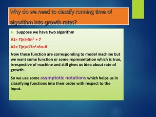  Suppose we have two algorithm
A1= T(n)=5n2 + 7
A2= T(n)=17n2+6n+8
Now these function are corresponding to model machine but
we want some function or some representation which is true,
irrespective of machine and still gives us idea about rate of
growth.
So we use some asymptotic notations which helps us in
classifying functions into their order with respect to the
input.
 