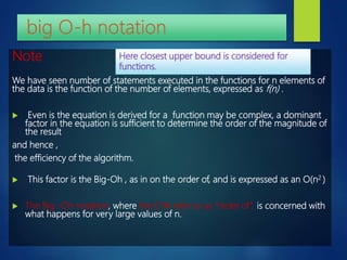 Note
We have seen number of statements executed in the functions for n elements of
the data is the function of the number of elements, expressed as f(n) .
 Even is the equation is derived for a function may be complex, a dominant
factor in the equation is sufficient to determine the order of the magnitude of
the result
and hence ,
the efficiency of the algorithm.
 This factor is the Big-Oh , as in on the order of, and is expressed as an O(n2 )
 The Big -Oh notation, where the O refer to as “order of”, is concerned with
what happens for very large values of n.
Here closest upper bound is considered for
functions.
 