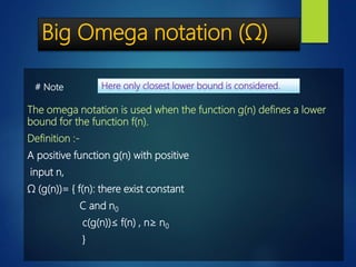 Big Omega notation (Ω)
The omega notation is used when the function g(n) defines a lower
bound for the function f(n).
Definition :-
A positive function g(n) with positive
input n,
Ω (g(n))= { f(n): there exist constant
C and n0
c(g(n))≤ f(n) , n≥ n0
}
Here only closest lower bound is considered.# Note
 