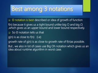  Θ notation is best described or idea of growth of function
f(n) because it gives us a tight bound unlike big O and big Ω
,which gives us an upper bound and lower bound respectively.
 So Θ notation tells us that
g(n) is as close to f(n) (i.e)
growth rate of g(n) is as close to growth rate of f(n)as possible.
But , we also in lot of cases use Big Oh notation which gives us an
idea about runtime algorithm in worst case.
 
