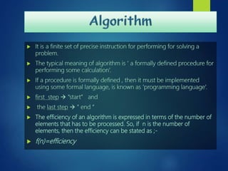  It is a finite set of precise instruction for performing for solving a
problem.
 The typical meaning of algorithm is ‘ a formally defined procedure for
performing some calculation’.
 If a procedure is formally defined , then it must be implemented
using some formal language, is known as ‘programming language’.
 first step  “start” and
 the last step  “ end “
 The efficiency of an algorithm is expressed in terms of the number of
elements that has to be processed. So, if n is the number of
elements, then the efficiency can be stated as ;-
 f(n)=efficiency
 