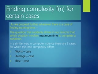 As we proceed further, whenever there is a case of
finding running time :-
The question that suddenly strikes in our mind is that
which situation involves maximum time to complete a
condition.
In a similar way, in computer science there are 3 cases
for which the time complexity differs-
1. Worst – case
2. Average – case
3. Best – case
 