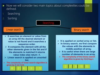  Now we will consider two main topics about complexities could be
defined.
1. Searching
2. Sorting
Searching
Linear search Binary search
 It searches an element or value from
an array till the desired element or
value is not found and it searches a
sequence order.
 It compares the element with all the
other elements given in the list and if
the elements is matched it returns
value index else return -1.
 Linear search is applied on unsorted
list.
 The complexity of linear search algorithm is
given by C (n) =n/2.
8 2 6 3 5
 It is applied on sorted array or list.
 In binary search, we first compare
the values with the elements in
middle position of array.
 It is useful when there are large
number of elements in an array.
 The complexity of the binary search
algorithm is given by C(n)=log n
2 7 9 13 15
 