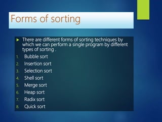  There are different forms of sorting techniques by
which we can perform a single program by different
types of sorting .
1. Bubble sort
2. Insertion sort
3. Selection sort
4. Shell sort
5. Merge sort
6. Heap sort
7. Radix sort
8. Quick sort
 