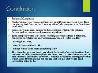  Review of Complexity
 Most of primary sorting algorithm runs on different space and time. Time
complexity is defined as the “running – time” of a program, as a function of
input size.
 Complexity, in general measures the algorithm efficiency in internal
factors such as time needed to run an algorithm.
 Time complexity also isn’t useful fetching usernames from a database,
concatenating strings or encryption passwords. It is also used for
1. sorting functions,
2. recursive calculations &
3. Things which takes more computing time.
 This is not because we don’t care about the function’s execution time, but
because the difference is neglible. We don’t care if it takes 10ms instead of
3ms to fetch a username. However, if we have a recursive sorting algorithm
which takes 400ms and we can reduce that to 5ms, that would bean
interesting thing to do.
 