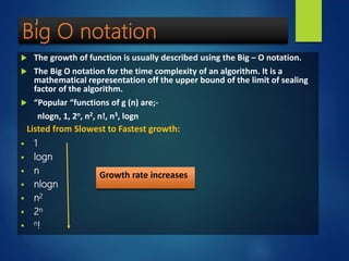  The growth of function is usually described using the Big – O notation.
 The Big O notation for the time complexity of an algorithm. It is a
mathematical representation off the upper bound of the limit of sealing
factor of the algorithm.
 “Popular “functions of g (n) are;-
nlogn, 1, 2n, n2, n!, n3, logn
 1
 logn
 n
 nlogn
 n2
 2n
 n!
Growth rate increases
Listed from Slowest to Fastest growth:
1
 