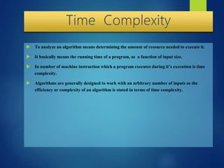  To analyze an algorithm means determining the amount of resource needed to execute it.
 It basically means the running time of a program, as a function of input size.
 In number of machine instruction which a program executes during it’s execution is time
complexity.
 Algorithms are generally designed to work with an arbitrary number of inputs so the
efficiency or complexity of an algorithm is stated in terms of time complexity.
 