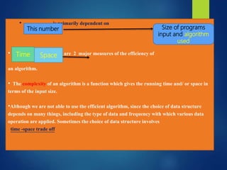 • is primarily dependent on
• it uses are 2 major measures of the efficiency of
an algorithm.
• The complexity of an algorithm is a function which gives the running time and/ or space in
terms of the input size.
•Although we are not able to use the efficient algorithm, since the choice of data structure
depends on many things, including the type of data and frequency with which various data
operation are applied. Sometimes the choice of data structure involves
time -space trade off
This number Size of programs
input and algorithm
used
Time Space
 