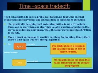 The best algorithm to solve a problem at hand is, no doubt, the one that
requires less memory space and take less time to complete its execution.
 But practically, designing such an ideal algorithm is not a trivial task.
There can be more than one algorithm to solve a particular problem. One
may require less memory space, while the other may require less CPU time
to execute.
 Thus, it is not uncommon to sacrifice one thing for the other. Hence, there
exists a time-space trade off among algorithm.
 So, is big constraint
On the contrary,
is a major constraint
space One might choose a program
that takes less space at cost of
more CPU time.
Time
One might choose program that
takes minimum time to execute
the program
 