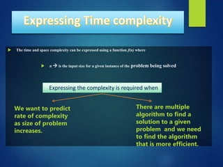  The time and space complexity can be expressed using a function f(n) where
 n  is the input size for a given instance of the problem being solved
.
We want to predict
rate of complexity
as size of problem
increases.
There are multiple
algorithm to find a
solution to a given
problem and we need
to find the algorithm
that is more efficient.
Expressing the complexity is required when
 