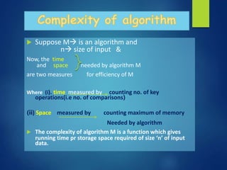  Suppose M is an algorithm and
n size of input &
Now, the time
and space needed by algorithm M
are two measures for efficiency of M
Where (i). time measured by counting no. of key
operations(i.e no. of comparisons)
(ii) Space measured by counting maximum of memory
Needed by algorithm
 The complexity of algorithm M is a function which gives
running time pr storage space required of size ‘n’ of input
data.
 