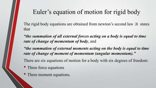 Euler’s equation of motion for rigid body
The rigid body equations are obtained from newton’s second law .It states
that
“the summation of all external forces acting on a body is equal to time
rate of change of momentum of body, and
“the summation of external moments acting on the body is equal to time
rate of change of moment of momentum (angular momentum).”
There are six equations of motion for a body with six degrees of freedom:
• Three force equations
• Three moment equations.
 