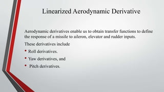 Linearized Aerodynamic Derivative
Aerodynamic derivatives enable us to obtain transfer functions to define
the response of a missile to aileron, elevator and rudder inputs.
These derivatives include
• Roll derivatives.
• Yaw derivatives, and
• Pitch derivatives.
 