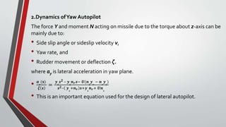 2.Dynamics ofYaw Autopilot
The force Y and moment N acting on missile due to the torque about z-axis can be
mainly due to:
• Side slip angle or sideslip velocity v,
• Yaw rate, and
• Rudder movement or deflection ζ.
where ay is lateral acceleration in yaw plane.
• 𝒂
𝒚
(𝐬)
𝜻 𝒔
=
𝒚
𝜻
𝒔 𝟐 – 𝒚
𝜻
𝒏 𝒓 𝒔− 𝑼(𝒏
𝜻
𝒚
𝒗
− 𝒏
𝒗
𝒚
𝜻
)
𝒔 𝟐– 𝒚
𝒗
+𝒏 𝒓 𝒔+𝒚
𝒗
𝒏 𝒓+ 𝑼𝒏
𝒗
• This is an important equation used for the design of lateral autopilot.
 