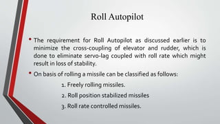 Roll Autopilot
• The requirement for Roll Autopilot as discussed earlier is to
minimize the cross-coupling of elevator and rudder, which is
done to eliminate servo-lag coupled with roll rate which might
result in loss of stability.
• On basis of rolling a missile can be classified as follows:
1. Freely rolling missiles.
2. Roll position stabilized missiles
3. Roll rate controlled missiles.
 