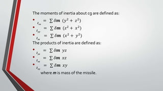 The moments of inertia about cg are defined as:
• 𝑰 𝒙𝒙
= ∑ 𝛿𝒎 (𝑦2 + 𝑧2)
• 𝑰 𝒚𝒚
= ∑ 𝛿𝒎 (𝑧2
+ 𝑥2
)
• 𝑰 𝒛𝒛
= ∑ 𝛿𝒎 (𝑥2
+ 𝑦2
)
The products of inertia are defined as:
• 𝑰 𝒚𝒛
= ∑ 𝛿𝒎 𝑦𝑧
• 𝑰 𝒙𝒛
= ∑ 𝛿𝒎 𝑥𝑧
• 𝑰 𝒙𝒚
= ∑ 𝛿𝒎 𝑥𝑦
where m is mass of the missile.
 