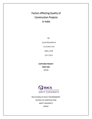 Factors Affecting Quality of
Construction Projects
in India
By:
Ayush Khandelwal
A13559017183
MBA CPM
2017-2019
CAPSTONE PROJECT
MSCP 600
(2019)
RICS SCHOOL OF BUILT ENVIRONMENT
SCHOOL OF CONSTRUCTION
AMITY UNIVERSITY
NOIDA
 
