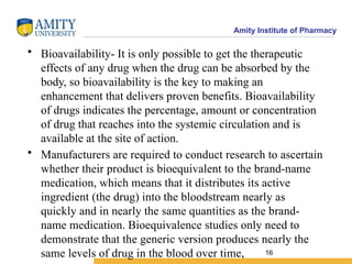 Amity Institute of Pharmacy
• Bioavailability- It is only possible to get the therapeutic
effects of any drug when the drug can be absorbed by the
body, so bioavailability is the key to making an
enhancement that delivers proven benefits. Bioavailability
of drugs indicates the percentage, amount or concentration
of drug that reaches into the systemic circulation and is
available at the site of action.
• Manufacturers are required to conduct research to ascertain
whether their product is bioequivalent to the brand-name
medication, which means that it distributes its active
ingredient (the drug) into the bloodstream nearly as
quickly and in nearly the same quantities as the brand-
name medication. Bioequivalence studies only need to
demonstrate that the generic version produces nearly the
same levels of drug in the blood over time, 16
 
