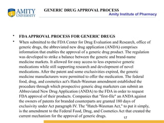Amity Institute of Pharmacy
GENERIC DRUG APPROVAL PROCESS
• FDAAPPROVAL PROCESS FOR GENERIC DRUGS
• When submitted to the FDA Center for Drug Evaluation and Research, office of
generic drugs, the abbreviated new drug application (ANDA) comprises
information that enables the approval of a generic drug product. The regulation
was developed to strike a balance between the generic and brand-name
medicine markets. It allowed for easy access to less expensive generic
medications while still supporting research and development of novel
medications. After the patent and some exclusivities expired, the generic
medicine manufacturers were permitted to offer the medication. The federal
food, drug, and cosmetics act's Hatch-Waxman amendment established the
procedure through which prospective generic drug marketers can submit an
Abbreviated New Drug Application (ANDA) to the FDA in order to request
FDA approval of their products. Companies that "first-file" an ANDA against
the owners of patents for branded counterparts are granted 180 days of
exclusivity under Act paragraph IV. The "Hatch-Waxman Act," to put it simply,
is the amendment to the Federal Food, Drug, and Cosmetics Act that created the
current mechanism for the approval of generic drugs. 17
 