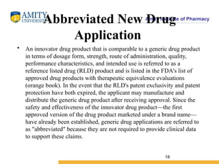 Amity Institute of Pharmacy
Abbreviated New Drug
Application
• An innovator drug product that is comparable to a generic drug product
in terms of dosage form, strength, route of administration, quality,
performance characteristics, and intended use is referred to as a
reference listed drug (RLD) product and is listed in the FDA's list of
approved drug products with therapeutic equivalence evaluations
(orange book). In the event that the RLD's patent exclusivity and patent
protection have both expired, the applicant may manufacture and
distribute the generic drug product after receiving approval. Since the
safety and effectiveness of the innovator drug product—the first
approved version of the drug product marketed under a brand name—
have already been established, generic drug applications are referred to
as "abbreviated" because they are not required to provide clinical data
to support these claims.
18
 