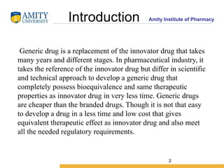 Amity Institute of Pharmacy
Introduction
Generic drug is a replacement of the innovator drug that takes
many years and different stages. In pharmaceutical industry, it
takes the reference of the innovator drug but differ in scientific
and technical approach to develop a generic drug that
completely possess bioequivalence and same therapeutic
properties as innovator drug in very less time. Generic drugs
are cheaper than the branded drugs. Though it is not that easy
to develop a drug in a less time and low cost that gives
equivalent therapeutic effect as innovator drug and also meet
all the needed regulatory requirements.
2
 