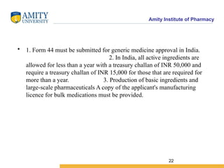 Amity Institute of Pharmacy
• 1. Form 44 must be submitted for generic medicine approval in India.
2. In India, all active ingredients are
allowed for less than a year with a treasury challan of INR 50,000 and
require a treasury challan of INR 15,000 for those that are required for
more than a year. 3. Production of basic ingredients and
large-scale pharmaceuticals A copy of the applicant's manufacturing
licence for bulk medications must be provided.
22
 