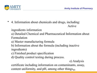 Amity Institute of Pharmacy
• 4. Information about chemicals and drugs, including:
Active
ingredients information
a) Detailed Chemical and Pharmaceutical Information about
Formulation
a) Master manufacturing formula
b) Information about the formula (including inactive
ingredients)
c) Finished product specification
d) Quality control testing during process.
e) Analysis
certificate including information on contaminants, assay,
content uniformity, and pH, among other things.23
 