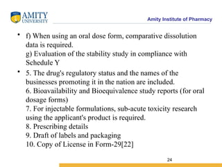 Amity Institute of Pharmacy
• f) When using an oral dose form, comparative dissolution
data is required.
g) Evaluation of the stability study in compliance with
Schedule Y
• 5. The drug's regulatory status and the names of the
businesses promoting it in the nation are included.
6. Bioavailability and Bioequivalence study reports (for oral
dosage forms)
7. For injectable formulations, sub-acute toxicity research
using the applicant's product is required.
8. Prescribing details
9. Draft of labels and packaging
10. Copy of License in Form-29[22]
24
 