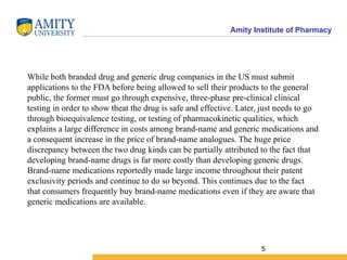 Amity Institute of Pharmacy
While both branded drug and generic drug companies in the US must submit
applications to the FDA before being allowed to sell their products to the general
public, the former must go through expensive, three-phase pre-clinical clinical
testing in order to show theat the drug is safe and effective. Later, just needs to go
through bioequivalence testing, or testing of pharmacokinetic qualities, which
explains a large difference in costs among brand-name and generic medications and
a consequent increase in the price of brand-name analogues. The huge price
discrepancy between the two drug kinds can be partially attributed to the fact that
developing brand-name drugs is far more costly than developing generic drugs.
Brand-name medications reportedly made large income throughout their patent
exclusivity periods and continue to do so beyond. This continues due to the fact
that consumers frequently buy brand-name medications even if they are aware that
generic medications are available.
5
 