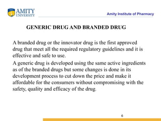Amity Institute of Pharmacy
GENERIC DRUG AND BRANDED DRUG
A branded drug or the innovator drug is the first approved
drug that meet all the required regulatory guidelines and it is
effective and safe to use.
A generic drug is developed using the same active ingredients
as of the branded drugs but some changes is done in its
development process to cut down the price and make it
affordable for the consumers without compromising with the
safety, quality and efficacy of the drug.
6
 