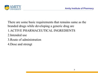 Amity Institute of Pharmacy
There are some basic requirements that remains same as the
branded drugs while developing a generic drug are
1.ACTIVE PHARMACEUTICAL INGREDIENTS
2.Intended use
3.Route of administration
4.Dose and strengt
7
 