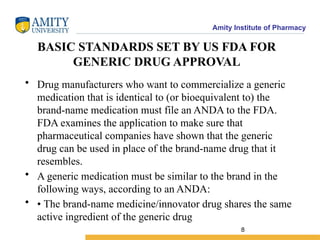 Amity Institute of Pharmacy
BASIC STANDARDS SET BY US FDA FOR
GENERIC DRUG APPROVAL
• Drug manufacturers who want to commercialize a generic
medication that is identical to (or bioequivalent to) the
brand-name medication must file an ANDA to the FDA.
FDA examines the application to make sure that
pharmaceutical companies have shown that the generic
drug can be used in place of the brand-name drug that it
resembles.
• A generic medication must be similar to the brand in the
following ways, according to an ANDA:
• • The brand-name medicine/innovator drug shares the same
active ingredient of the generic drug
8
 