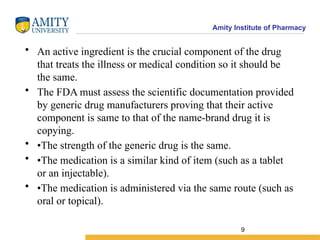 Amity Institute of Pharmacy
• An active ingredient is the crucial component of the drug
that treats the illness or medical condition so it should be
the same.
• The FDA must assess the scientific documentation provided
by generic drug manufacturers proving that their active
component is same to that of the name-brand drug it is
copying.
• •The strength of the generic drug is the same.
• •The medication is a similar kind of item (such as a tablet
or an injectable).
• •The medication is administered via the same route (such as
oral or topical).
9
 