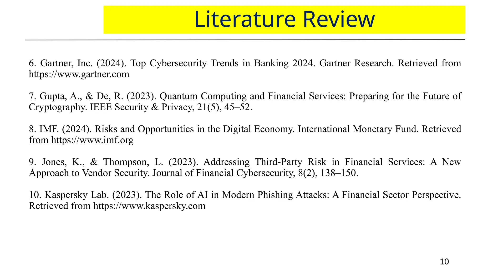 10
10
Literature Review
6. Gartner, Inc. (2024). Top Cybersecurity Trends in Banking 2024. Gartner Research. Retrieved from
https://www.gartner.com
7. Gupta, A., & De, R. (2023). Quantum Computing and Financial Services: Preparing for the Future of
Cryptography. IEEE Security & Privacy, 21(5), 45–52.
8. IMF. (2024). Risks and Opportunities in the Digital Economy. International Monetary Fund. Retrieved
from https://www.imf.org
9. Jones, K., & Thompson, L. (2023). Addressing Third-Party Risk in Financial Services: A New
Approach to Vendor Security. Journal of Financial Cybersecurity, 8(2), 138–150.
10. Kaspersky Lab. (2023). The Role of AI in Modern Phishing Attacks: A Financial Sector Perspective.
Retrieved from https://www.kaspersky.com
 