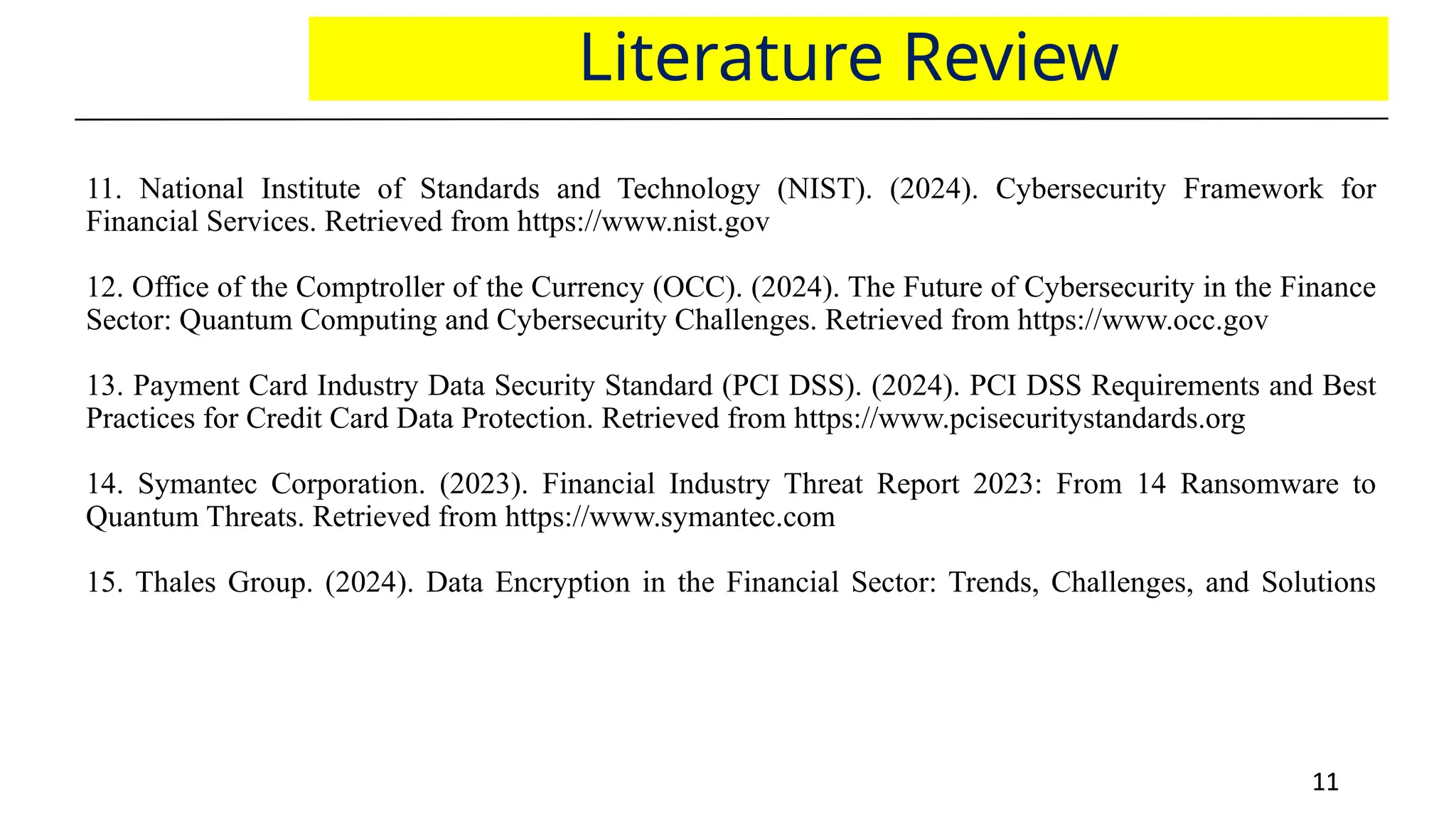11
11
Literature Review
11. National Institute of Standards and Technology (NIST). (2024). Cybersecurity Framework for
Financial Services. Retrieved from https://www.nist.gov
12. Office of the Comptroller of the Currency (OCC). (2024). The Future of Cybersecurity in the Finance
Sector: Quantum Computing and Cybersecurity Challenges. Retrieved from https://www.occ.gov
13. Payment Card Industry Data Security Standard (PCI DSS). (2024). PCI DSS Requirements and Best
Practices for Credit Card Data Protection. Retrieved from https://www.pcisecuritystandards.org
14. Symantec Corporation. (2023). Financial Industry Threat Report 2023: From 14 Ransomware to
Quantum Threats. Retrieved from https://www.symantec.com
15. Thales Group. (2024). Data Encryption in the Financial Sector: Trends, Challenges, and Solutions
 