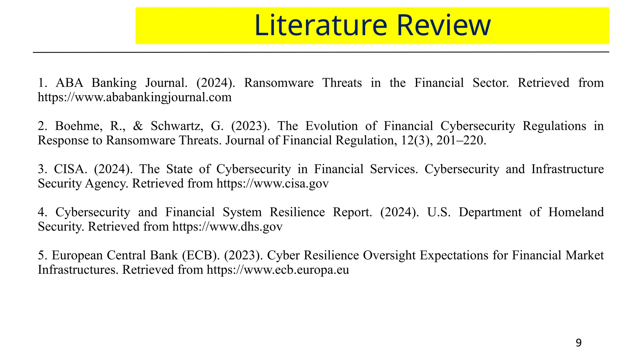 9
9
Literature Review
1. ABA Banking Journal. (2024). Ransomware Threats in the Financial Sector. Retrieved from
https://www.ababankingjournal.com
2. Boehme, R., & Schwartz, G. (2023). The Evolution of Financial Cybersecurity Regulations in
Response to Ransomware Threats. Journal of Financial Regulation, 12(3), 201–220.
3. CISA. (2024). The State of Cybersecurity in Financial Services. Cybersecurity and Infrastructure
Security Agency. Retrieved from https://www.cisa.gov
4. Cybersecurity and Financial System Resilience Report. (2024). U.S. Department of Homeland
Security. Retrieved from https://www.dhs.gov
5. European Central Bank (ECB). (2023). Cyber Resilience Oversight Expectations for Financial Market
Infrastructures. Retrieved from https://www.ecb.europa.eu
 