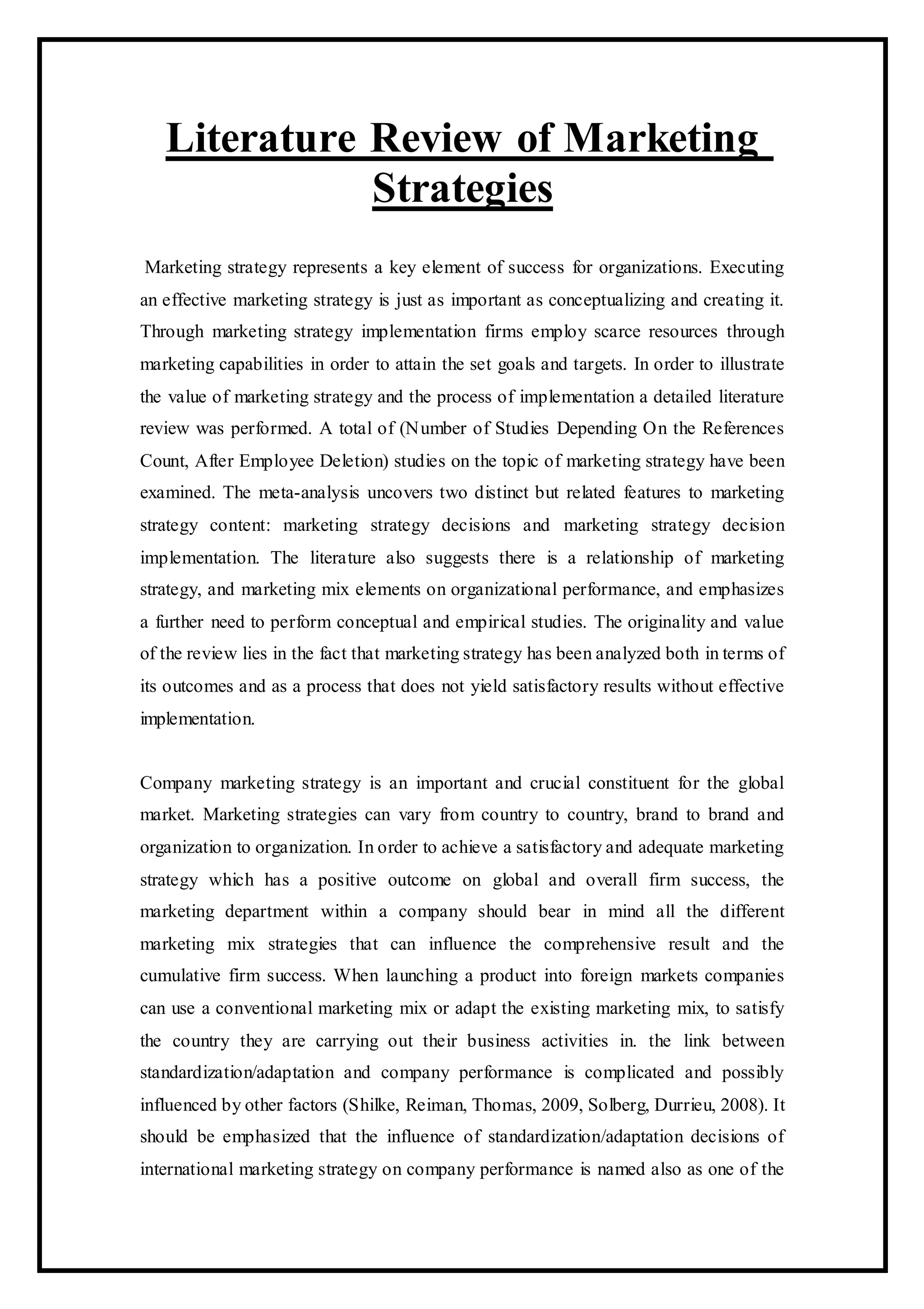 Literature Review of Marketing
Strategies
Marketing strategy represents a key element of success for organizations. Executing
an effective marketing strategy is just as important as conceptualizing and creating it.
Through marketing strategy implementation firms employ scarce resources through
marketing capabilities in order to attain the set goals and targets. In order to illustrate
the value of marketing strategy and the process of implementation a detailed literature
review was performed. A total of (Number of Studies Depending On the References
Count, After Employee Deletion) studies on the topic of marketing strategy have been
examined. The meta-analysis uncovers two distinct but related features to marketing
strategy content: marketing strategy decisions and marketing strategy decision
implementation. The literature also suggests there is a relationship of marketing
strategy, and marketing mix elements on organizational performance, and emphasizes
a further need to perform conceptual and empirical studies. The originality and value
of the review lies in the fact that marketing strategy has been analyzed both in terms of
its outcomes and as a process that does not yield satisfactory results without effective
implementation.
Company marketing strategy is an important and crucial constituent for the global
market. Marketing strategies can vary from country to country, brand to brand and
organization to organization. In order to achieve a satisfactory and adequate marketing
strategy which has a positive outcome on global and overall firm success, the
marketing department within a company should bear in mind all the different
marketing mix strategies that can influence the comprehensive result and the
cumulative firm success. When launching a product into foreign markets companies
can use a conventional marketing mix or adapt the existing marketing mix, to satisfy
the country they are carrying out their business activities in. the link between
standardization/adaptation and company performance is complicated and possibly
influenced by other factors (Shilke, Reiman, Thomas, 2009, Solberg, Durrieu, 2008). It
should be emphasized that the influence of standardization/adaptation decisions of
international marketing strategy on company performance is named also as one of the
 