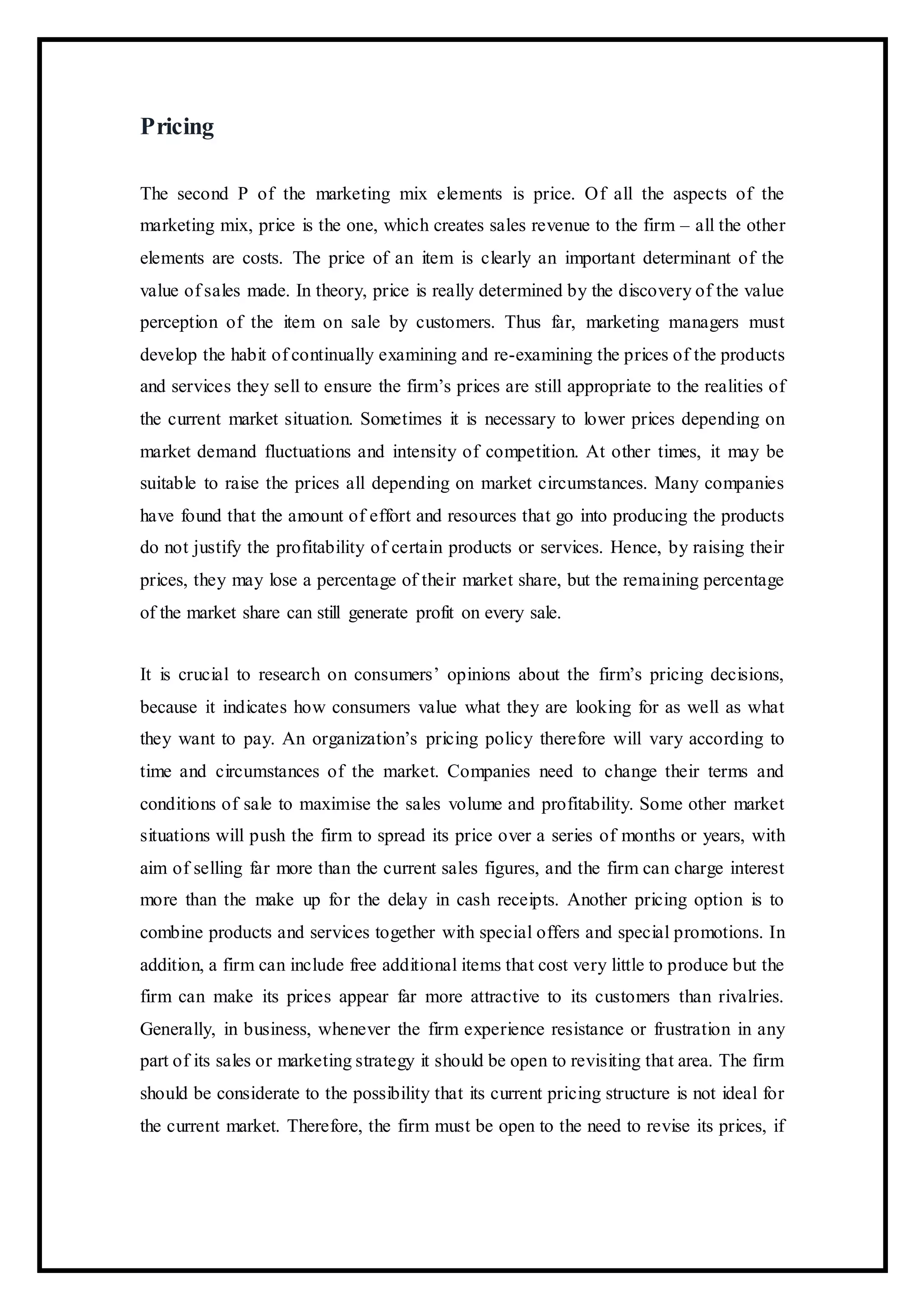 Pricing
The second P of the marketing mix elements is price. Of all the aspects of the
marketing mix, price is the one, which creates sales revenue to the firm – all the other
elements are costs. The price of an item is clearly an important determinant of the
value of sales made. In theory, price is really determined by the discovery of the value
perception of the item on sale by customers. Thus far, marketing managers must
develop the habit of continually examining and re-examining the prices of the products
and services they sell to ensure the firm’s prices are still appropriate to the realities of
the current market situation. Sometimes it is necessary to lower prices depending on
market demand fluctuations and intensity of competition. At other times, it may be
suitable to raise the prices all depending on market circumstances. Many companies
have found that the amount of effort and resources that go into producing the products
do not justify the profitability of certain products or services. Hence, by raising their
prices, they may lose a percentage of their market share, but the remaining percentage
of the market share can still generate profit on every sale.
It is crucial to research on consumers’ opinions about the firm’s pricing decisions,
because it indicates how consumers value what they are looking for as well as what
they want to pay. An organization’s pricing policy therefore will vary according to
time and circumstances of the market. Companies need to change their terms and
conditions of sale to maximise the sales volume and profitability. Some other market
situations will push the firm to spread its price over a series of months or years, with
aim of selling far more than the current sales figures, and the firm can charge interest
more than the make up for the delay in cash receipts. Another pricing option is to
combine products and services together with special offers and special promotions. In
addition, a firm can include free additional items that cost very little to produce but the
firm can make its prices appear far more attractive to its customers than rivalries.
Generally, in business, whenever the firm experience resistance or frustration in any
part of its sales or marketing strategy it should be open to revisiting that area. The firm
should be considerate to the possibility that its current pricing structure is not ideal for
the current market. Therefore, the firm must be open to the need to revise its prices, if
 